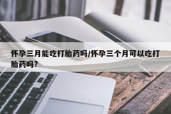 米非司酮网上药店微信怀孕三月能吃打胎药吗/怀孕三个月可以吃打胎药吗?