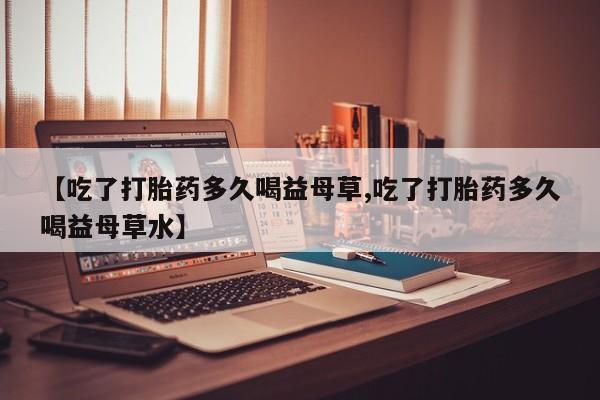 米非司酮网上药店微信【吃了打胎药多久喝益母草,吃了打胎药多久喝益母草水】