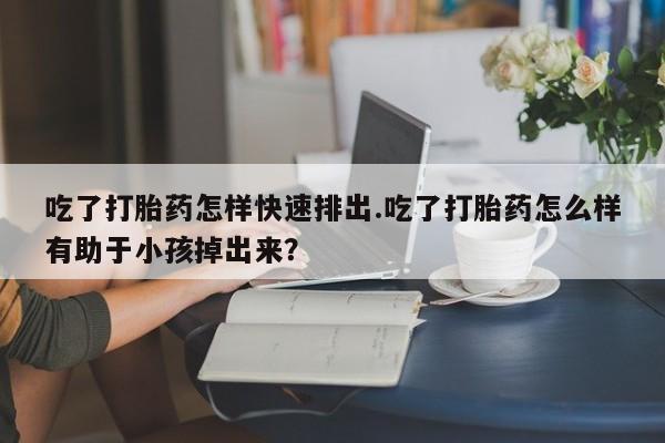 米非司酮网上药店微信吃了打胎药怎样快速排出.吃了打胎药怎么样有助于小孩掉出来？
