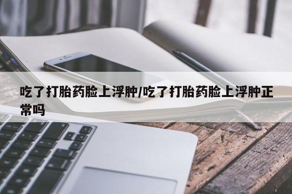米非司酮网上药店微信吃了打胎药脸上浮肿/吃了打胎药脸上浮肿正常吗