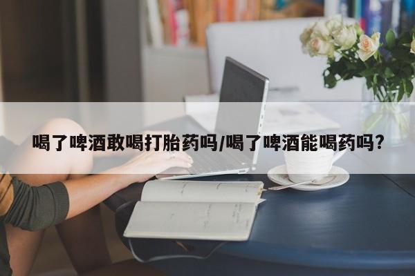 米非司酮网上药店微信喝了啤酒敢喝打胎药吗/喝了啤酒能喝药吗?