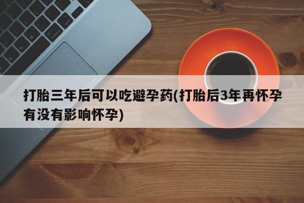 米非司酮网上药店微信打胎三年后可以吃避孕药(打胎后3年再怀孕有没有影响怀孕)