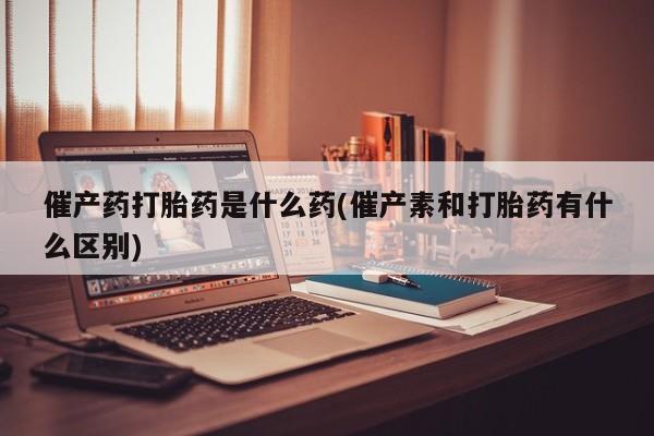 米非司酮网上药店微信催产药打胎药是什么药(催产素和打胎药有什么区别)