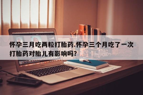 米非司酮网上药店微信怀孕三月吃两粒打胎药.怀孕三个月吃了一次打胎药对胎儿有影响吗？
