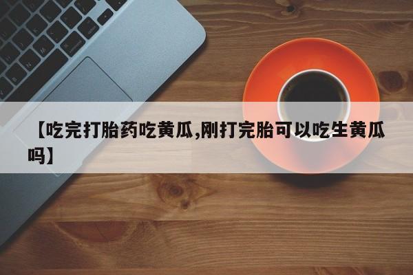 米非司酮网上药店微信【吃完打胎药吃黄瓜,刚打完胎可以吃生黄瓜吗】