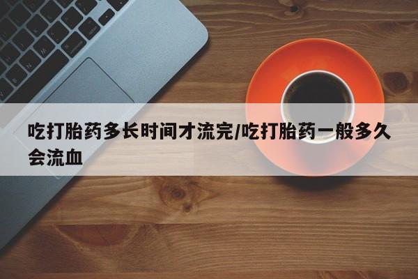 米非司酮网上药店微信吃打胎药多长时间才流完/吃打胎药一般多久会流血
