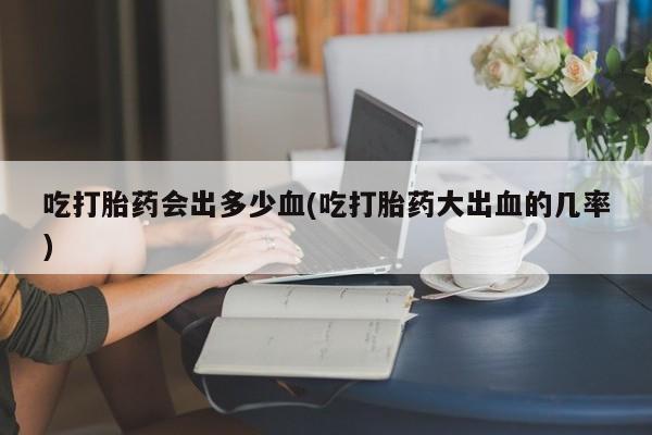 米非司酮网上药店微信吃打胎药会出多少血(吃打胎药大出血的几率)
