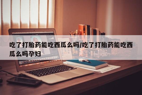 米非司酮网上药店微信吃了打胎药能吃西瓜么吗/吃了打胎药能吃西瓜么吗孕妇