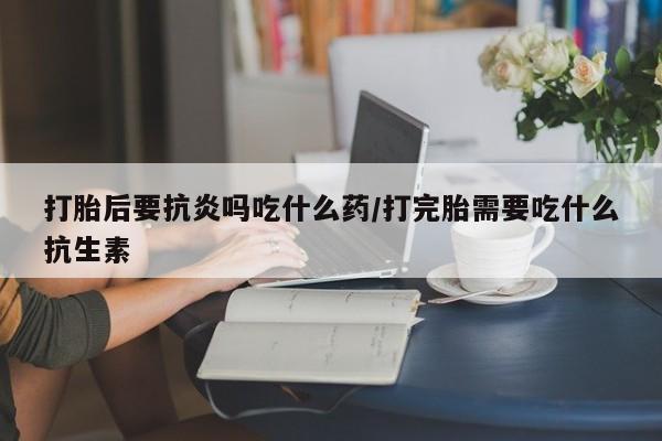 米非司酮网上药店微信打胎后要抗炎吗吃什么药/打完胎需要吃什么抗生素