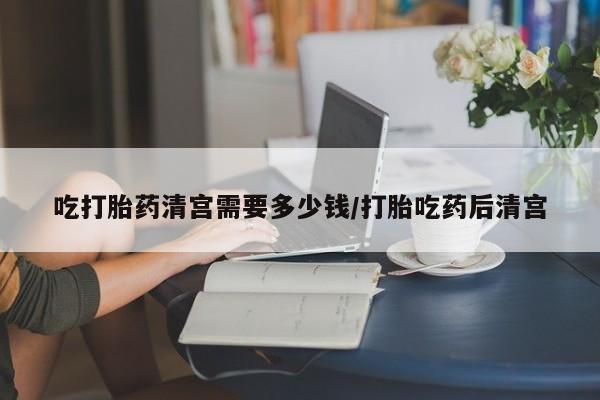 米非司酮网上药店微信吃打胎药清宫需要多少钱/打胎吃药后清宫