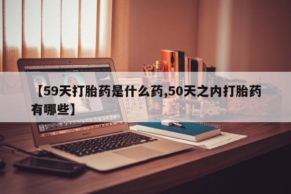 米非司酮网上药店微信【59天打胎药是什么药,50天之内打胎药有哪些】