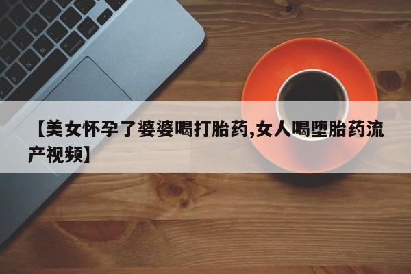 米非司酮网上药店微信【美女怀孕了婆婆喝打胎药,女人喝堕胎药流产视频】