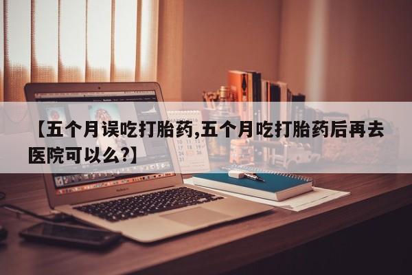 米非司酮网上药店微信【五个月误吃打胎药,五个月吃打胎药后再去医院可以么?】