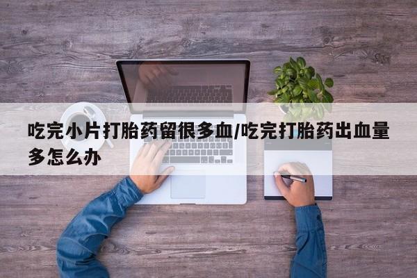 米非司酮网上药店微信吃完小片打胎药留很多血/吃完打胎药出血量多怎么办
