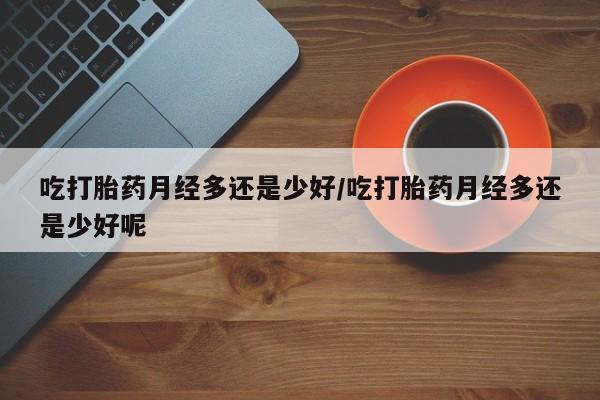 米非司酮网上药店微信吃打胎药月经多还是少好/吃打胎药月经多还是少好呢