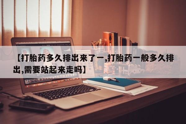 米非司酮网上药店微信【打胎药多久排出来了一,打胎药一般多久排出,需要站起来走吗】