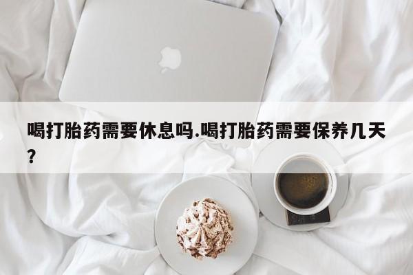 米非司酮网上药店微信喝打胎药需要休息吗.喝打胎药需要保养几天？