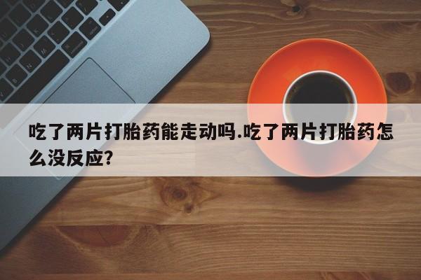 米非司酮网上药店微信吃了两片打胎药能走动吗.吃了两片打胎药怎么没反应？