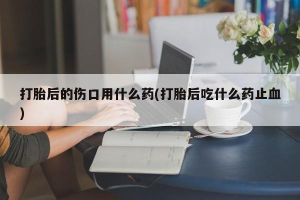 米非司酮网上药店微信打胎后的伤口用什么药(打胎后吃什么药止血)