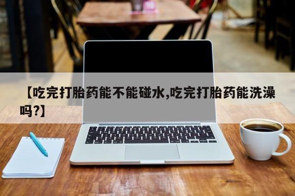 米非司酮网上药店微信【吃完打胎药能不能碰水,吃完打胎药能洗澡吗?】