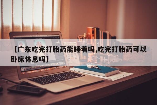 米非司酮网上药店微信【广东吃完打胎药能睡着吗,吃完打胎药可以卧床休息吗】