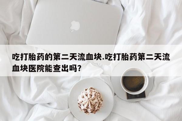 米非司酮网上药店微信吃打胎药的第二天流血块.吃打胎药第二天流血块医院能查出吗？