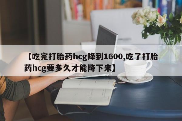 米非司酮网上药店微信【吃完打胎药hcg降到1600,吃了打胎药hcg要多久才能降下来】