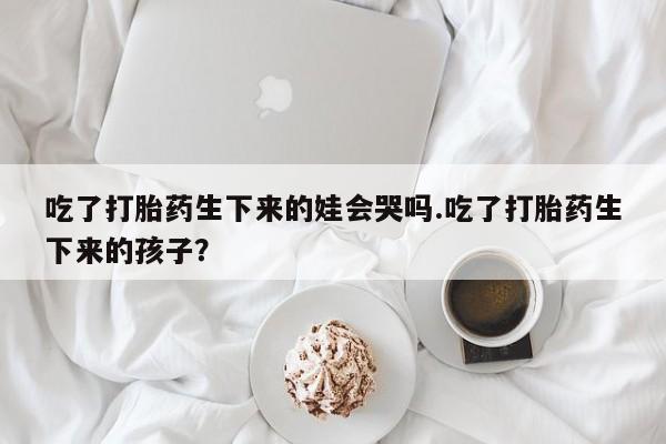米非司酮网上药店微信吃了打胎药生下来的娃会哭吗.吃了打胎药生下来的孩子？