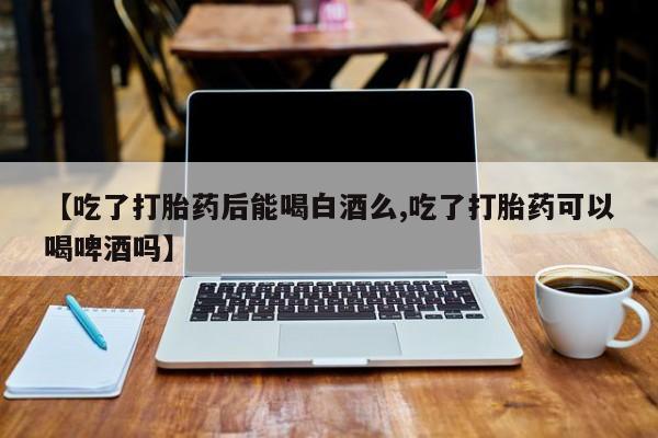 米非司酮网上药店微信【吃了打胎药后能喝白酒么,吃了打胎药可以喝啤酒吗】