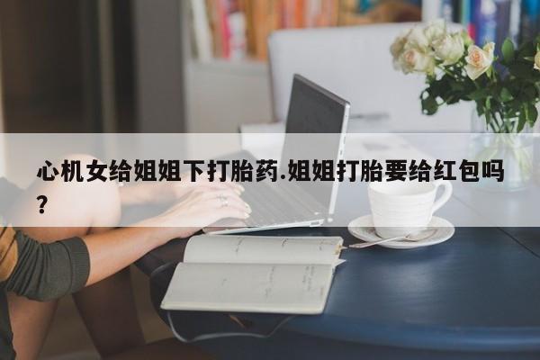 米非司酮网上药店微信心机女给姐姐下打胎药.姐姐打胎要给红包吗？