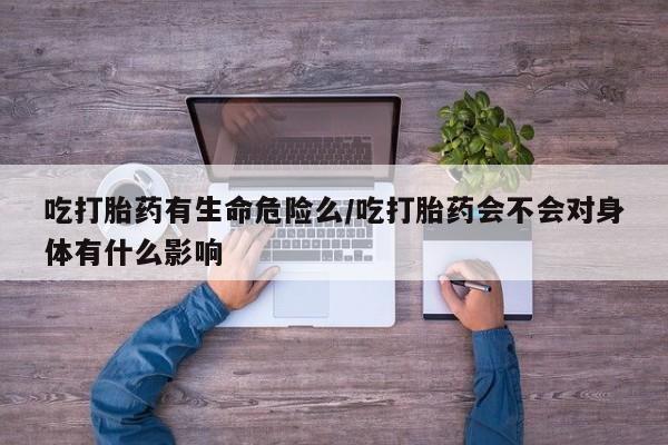 米非司酮网上药店微信吃打胎药有生命危险么/吃打胎药会不会对身体有什么影响