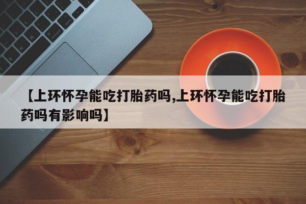 米非司酮网上药店微信【上环怀孕能吃打胎药吗,上环怀孕能吃打胎药吗有影响吗】