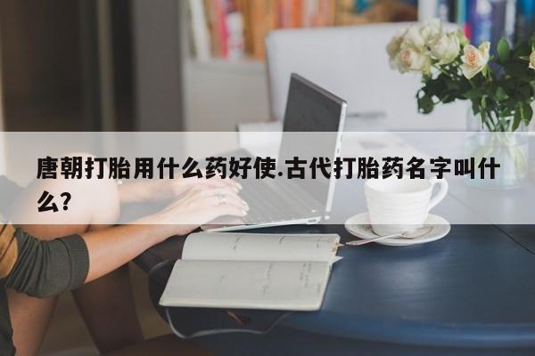 米非司酮网上药店微信唐朝打胎用什么药好使.古代打胎药名字叫什么？