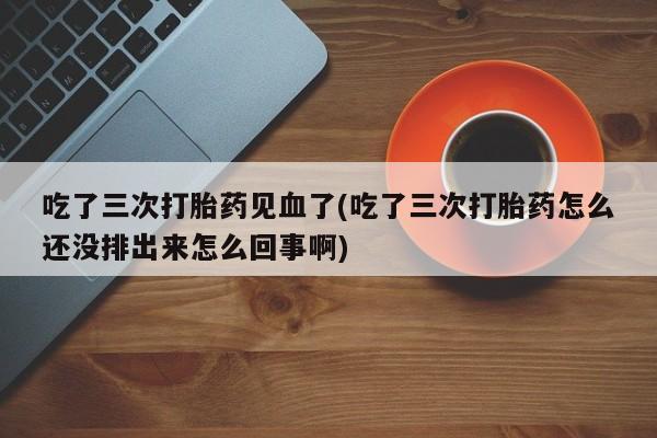 米非司酮网上药店微信吃了三次打胎药见血了(吃了三次打胎药怎么还没排出来怎么回事啊)