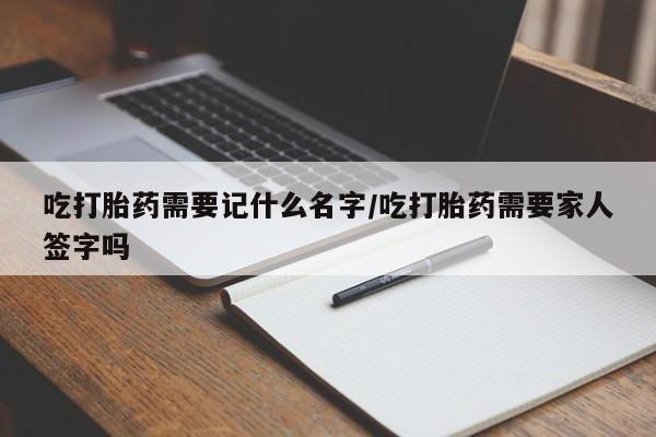 米非司酮网上药店微信吃打胎药需要记什么名字/吃打胎药需要家人签字吗