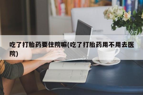 米非司酮网上药店微信吃了打胎药要住院嘛(吃了打胎药用不用去医院)