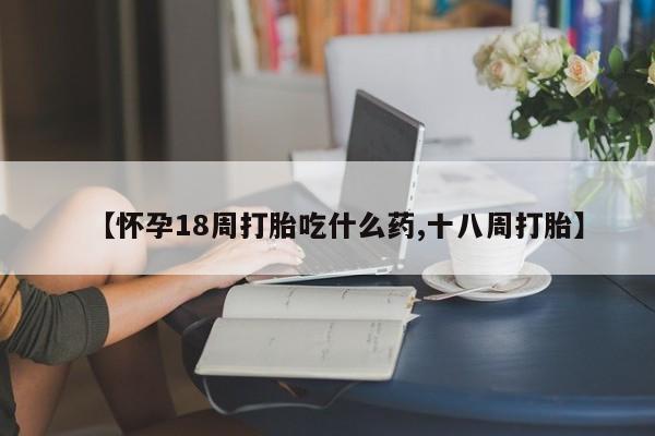 米非司酮网上药店微信【怀孕18周打胎吃什么药,十八周打胎】