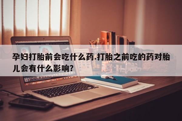 米非司酮网上药店微信孕妇打胎前会吃什么药.打胎之前吃的药对胎儿会有什么影响？