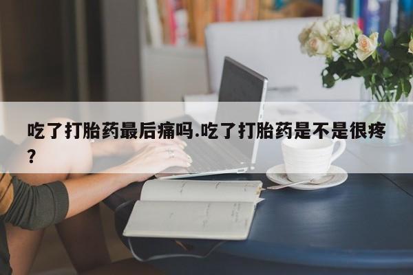 米非司酮网上药店微信吃了打胎药最后痛吗.吃了打胎药是不是很疼？