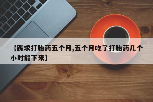 米非司酮网上药店微信【跪求打胎药五个月,五个月吃了打胎药几个小时能下来】
