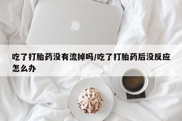 米非司酮网上药店微信吃了打胎药没有流掉吗/吃了打胎药后没反应怎么办