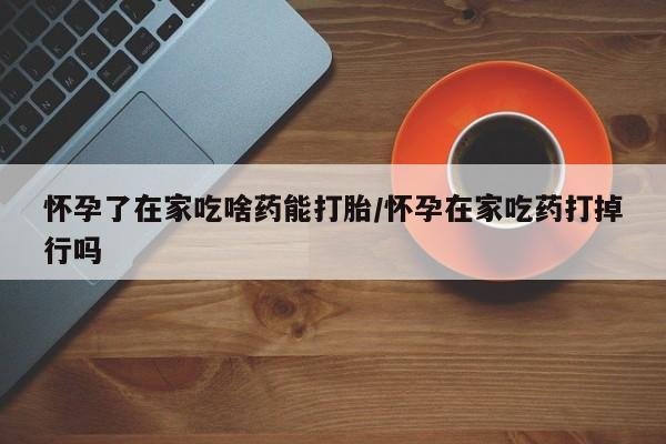 米非司酮网上药店微信怀孕了在家吃啥药能打胎/怀孕在家吃药打掉行吗