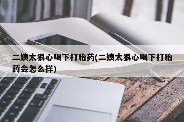 米非司酮网上药店微信二姨太狠心喝下打胎药(二姨太狠心喝下打胎药会怎么样)