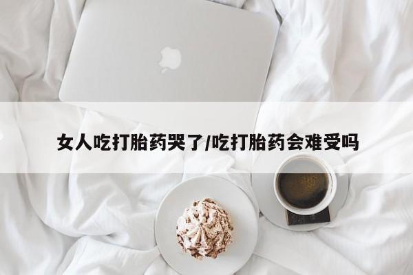 米非司酮网上药店微信女人吃打胎药哭了/吃打胎药会难受吗