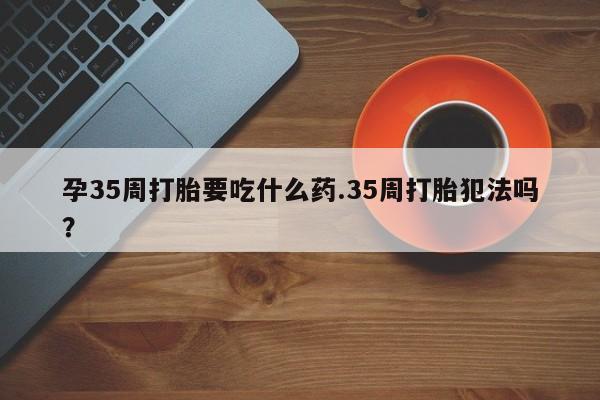 米非司酮网上药店微信孕35周打胎要吃什么药.35周打胎犯法吗?